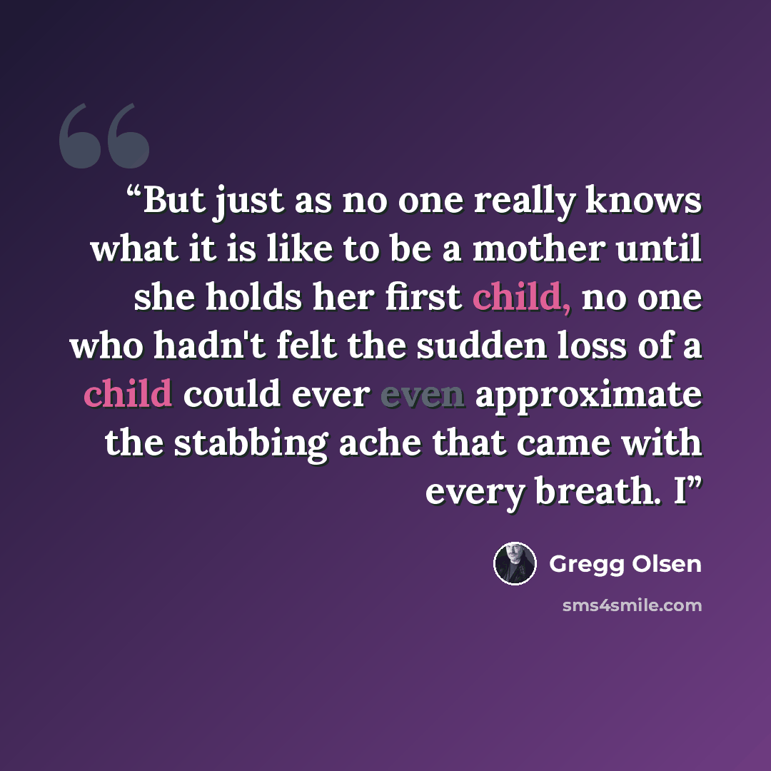 “But just as no one really knows what it is like to be a mother until she holds her first child, no one who hadn't felt the sudden loss of a child could ever even approximate the stabbing ache that came with every breath. I” quote by Gregg Olsen