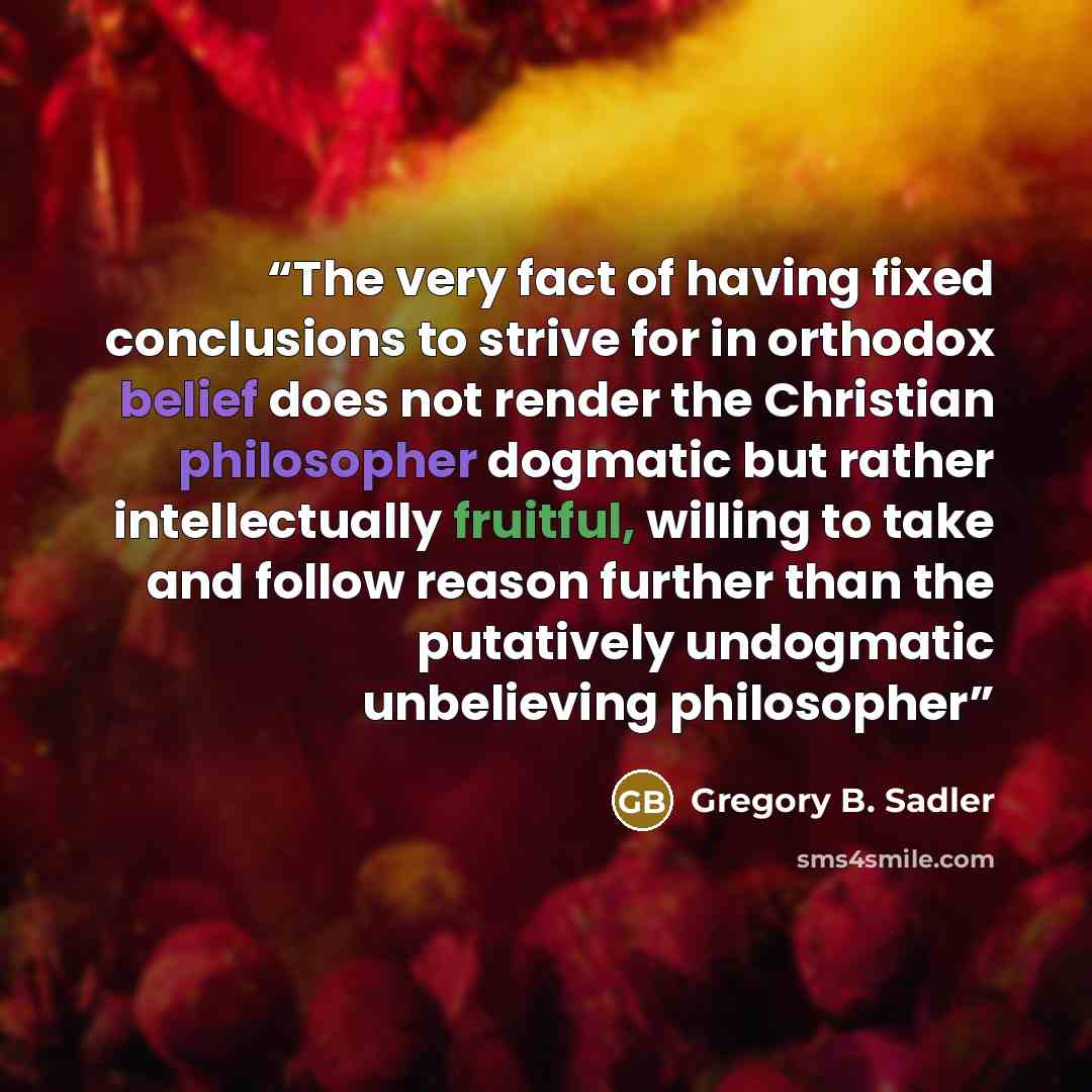 “The very fact of having fixed conclusions to strive for in orthodox belief does not render the Christian philosopher dogmatic but rather intellectually fruitful, willing to take and follow reason further than the putatively undogmatic unbelieving philosopher” quote by Gregory B. Sadler