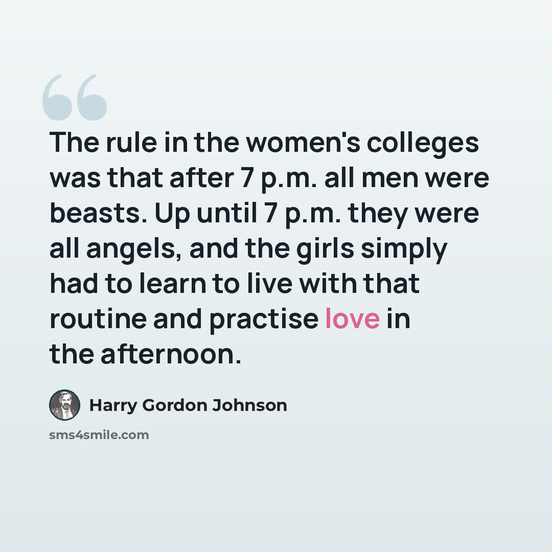 “The rule in the women's colleges was that after 7 p.m. all men were beasts. Up until 7 p.m. they were all angels, and the girls simply had to learn to live with that routine and practise love in the afternoon.” quote by Harry Gordon Johnson