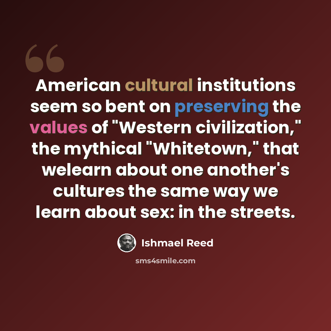 “American cultural institutions seem so bent on preserving the values of "Western civilization," the mythical "Whitetown," that welearn about one another's cultures the same way we learn about sex: in the streets.” quote by Ishmael Reed