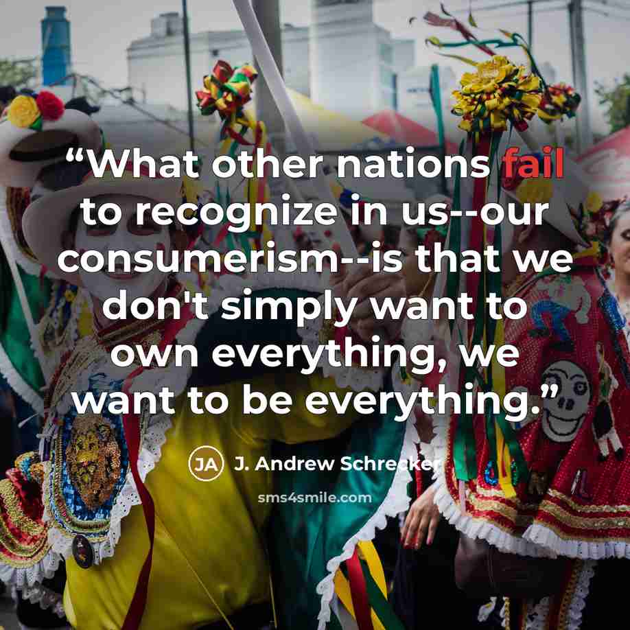 “What other nations fail to recognize in us--our consumerism--is that we don't simply want to own everything, we want to be everything.” quote by J. Andrew Schrecker