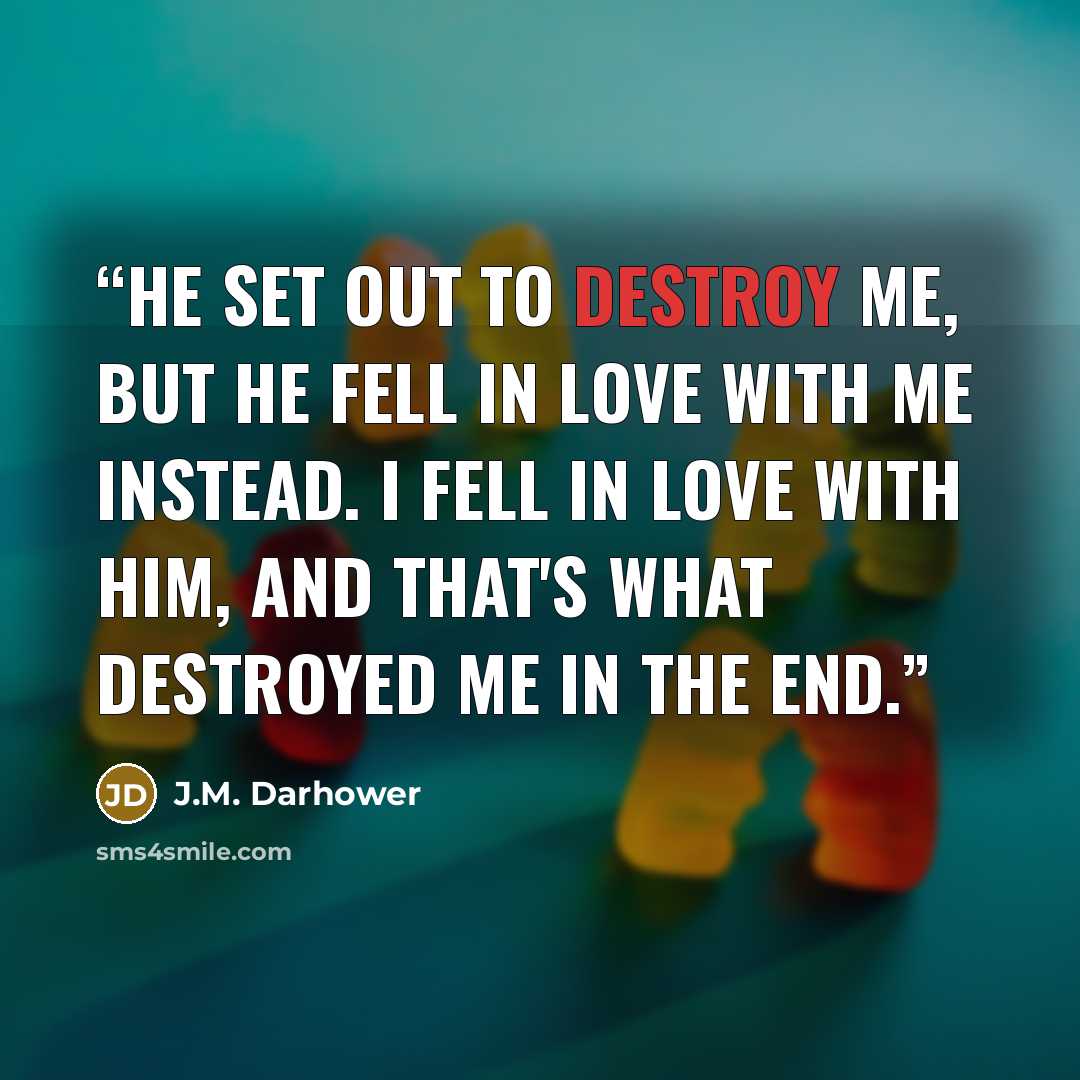 “He set out to destroy me, but he fell in love with me instead. I fell in love with him, and that's what destroyed me in the end.” quote by J.M. Darhower