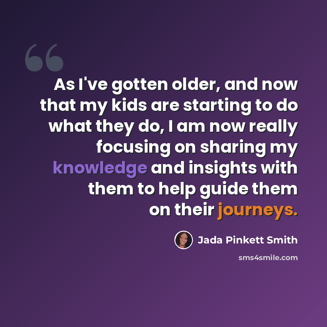 “As I've gotten older, and now that my kids are starting to do what they do, I am now really focusing on sharing my knowledge and insights with them to help guide them on their journeys.” quote by Jada Pinkett Smith