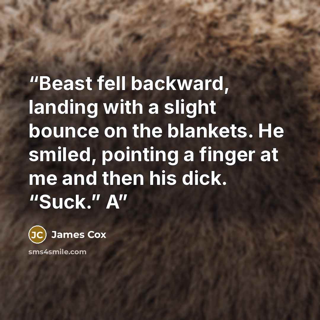 “Beast fell backward, landing with a slight bounce on the blankets. He smiled, pointing a finger at me and then his dick. “Suck.” A” quote by James Cox