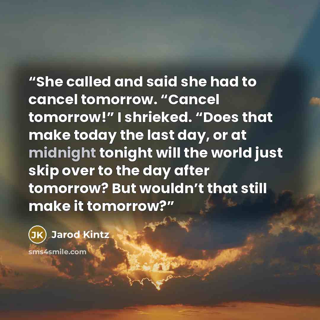 “She called and said she had to cancel tomorrow. “Cancel tomorrow!” I shrieked. “Does that make today the last day, or at midnight tonight will the world just skip over to the day after tomorrow? But wouldn’t that still make it tomorrow?” quote by Jarod Kintz