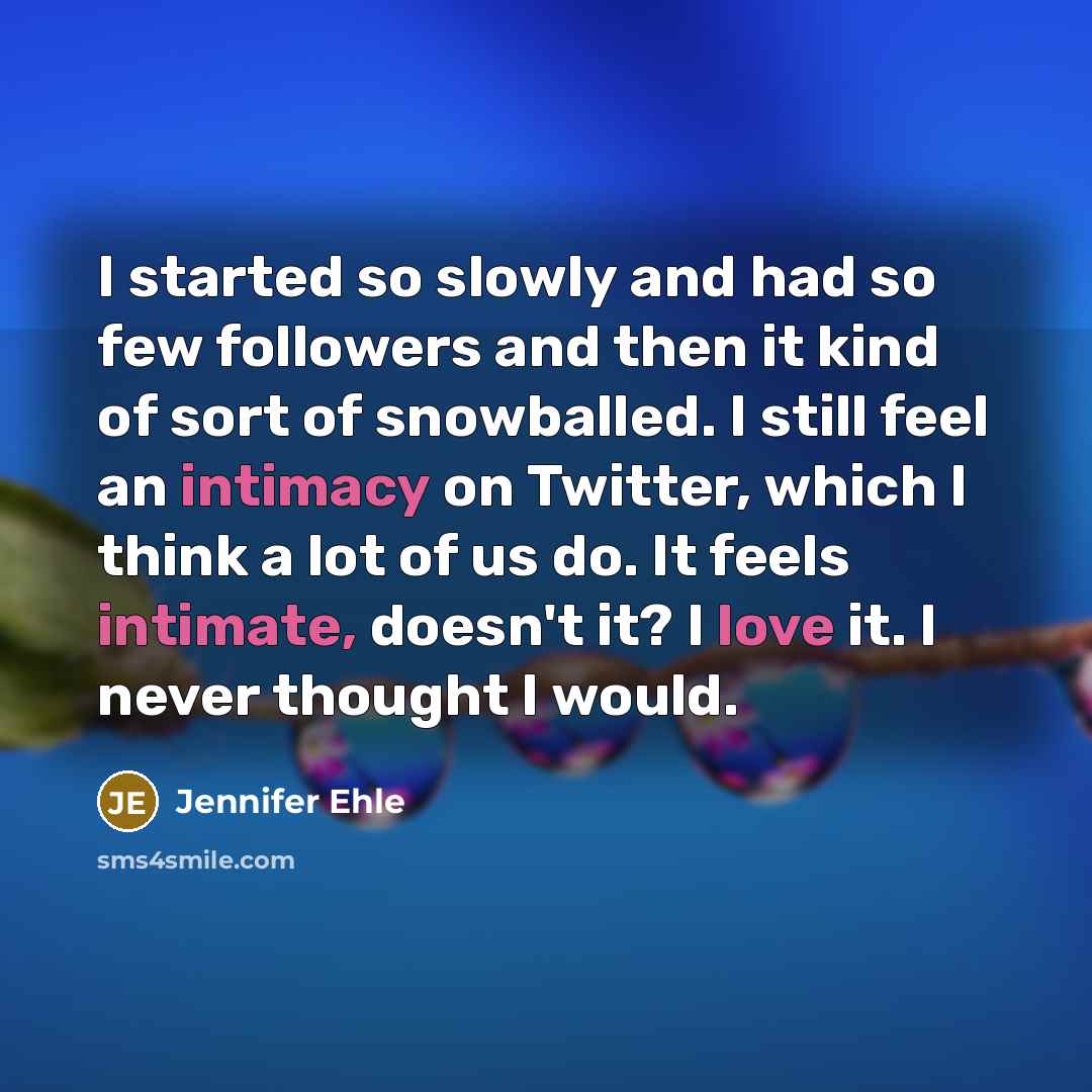 “I started so slowly and had so few followers and then it kind of sort of snowballed. I still feel an intimacy on Twitter, which I think a lot of us do. It feels intimate, doesn't it? I love it. I never thought I would.” quote by Jennifer Ehle