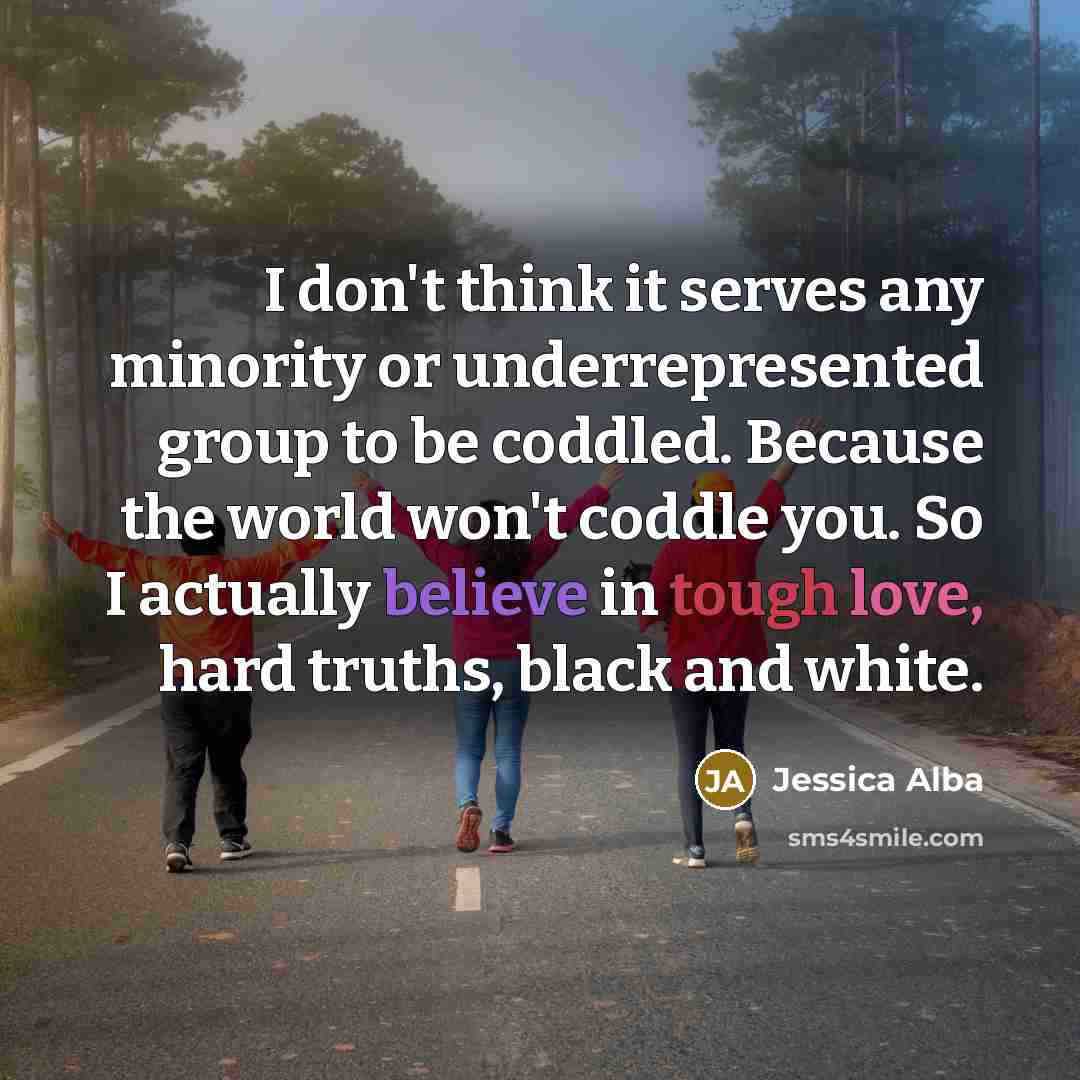 “I don't think it serves any minority or underrepresented group to be coddled. Because the world won't coddle you. So I actually believe in tough love, hard truths, black and white.” quote by Jessica Alba