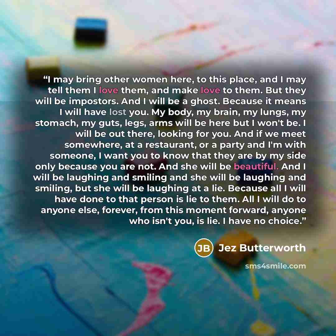 “I may bring other women here, to this place, and I may tell them I love them, and make love to them. But they will be impostors. And I will be a ghost. Because it means I will have lost you. My body, my brain, my lungs, my stomach, my guts, legs, arms will be here but I won't be. I will be out…” quote by Jez Butterworth