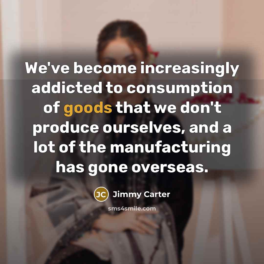 “We've become increasingly addicted to consumption of goods that we don't produce ourselves, and a lot of the manufacturing has gone overseas.” quote by Jimmy Carter