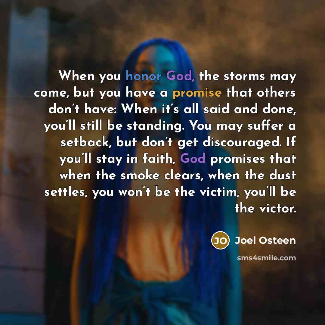 “When you honor God, the storms may come, but you have a promise that others don’t have: When it’s all said and done, you’ll still be standing. You may suffer a setback, but don’t get discouraged. If you’ll stay in faith, God promises that when the smoke clears, when the dust settles, you won’t be…” quote by Joel Osteen