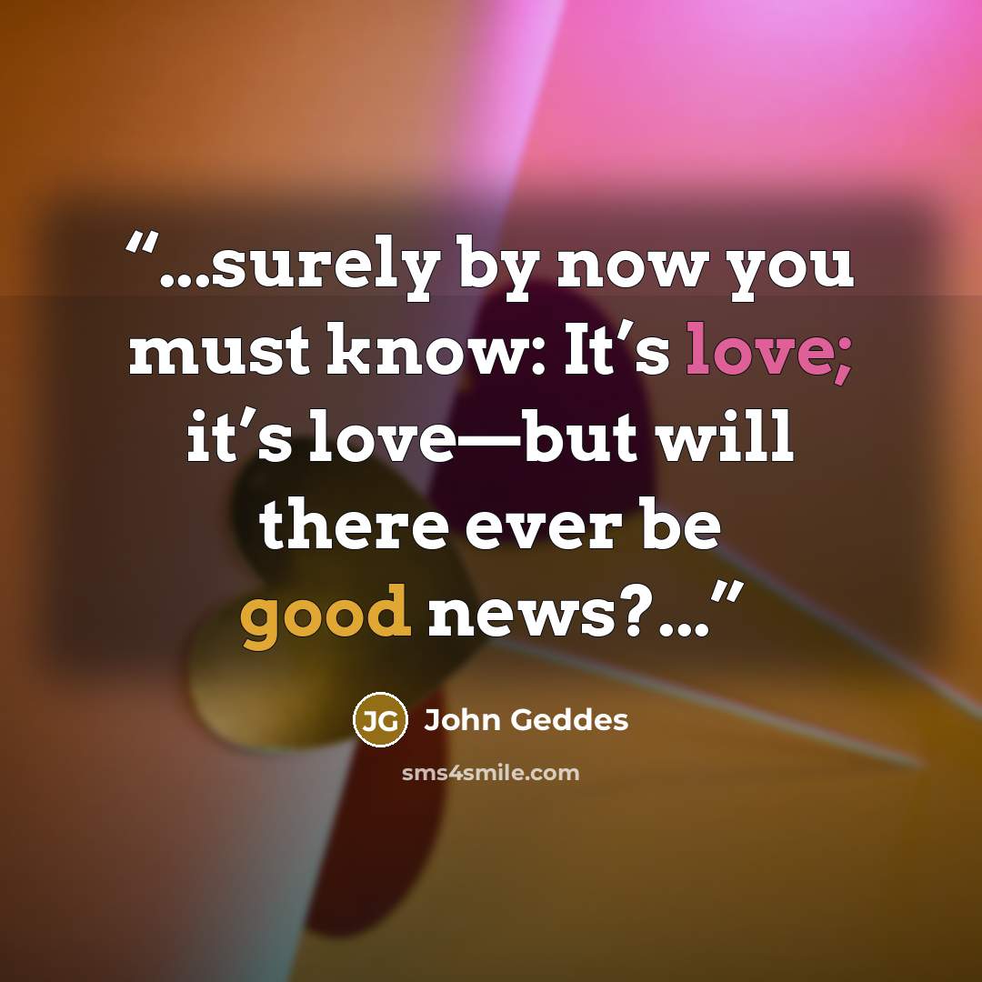 “...surely by now you must know: It’s love; it’s love—but will there ever be good news?...” quote by John Geddes