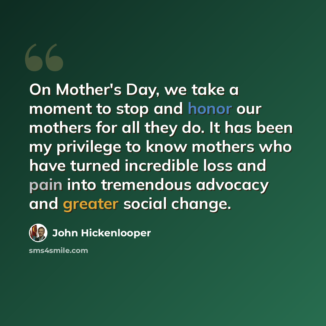 “On Mother's Day, we take a moment to stop and honor our mothers for all they do. It has been my privilege to know mothers who have turned incredible loss and pain into tremendous advocacy and greater social change.” quote by John Hickenlooper