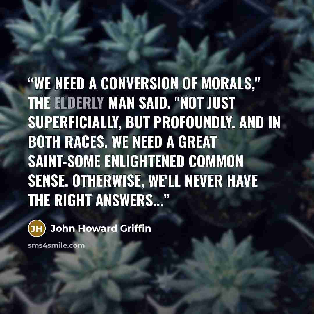 “We need a conversion of morals," the elderly man said. "Not just superficially, but profoundly. And in both races. We need a great saint-some enlightened common sense. Otherwise, we'll never have the right answers...” quote by John Howard Griffin