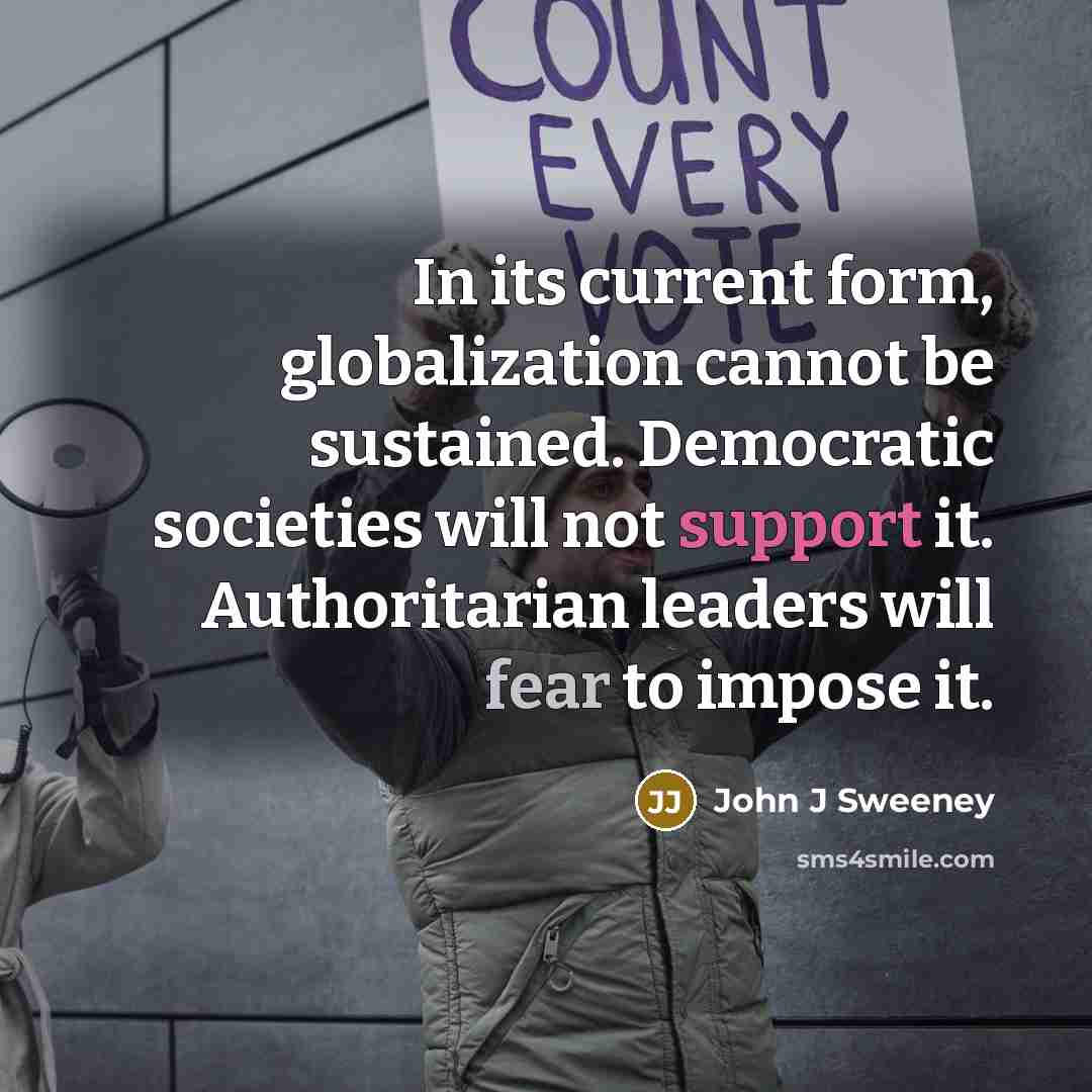 “In its current form, globalization cannot be sustained. Democratic societies will not support it. Authoritarian leaders will fear to impose it.” quote by John J Sweeney