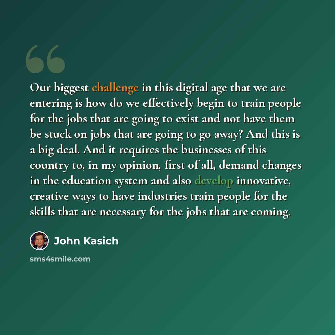 “Our biggest challenge in this digital age that we are entering is how do we effectively begin to train people for the jobs that are going to exist and not have them be stuck on jobs that are going to go away? And this is a big deal. And it requires the businesses of this country to, in my opinion…” quote by John Kasich