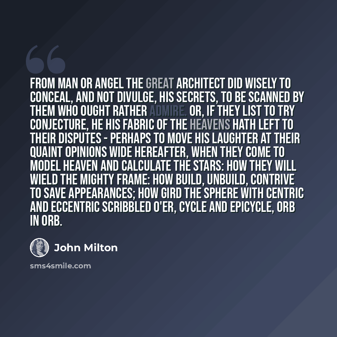 “From Man or Angel the great Architect Did wisely to conceal, and not divulge, His secrets, to be scanned by them who ought Rather admire. Or, if they list to try Conjecture, he his fabric of the Heavens Hath left to their disputes - perhaps to move His laughter at their quaint opinions wide…” quote by John Milton