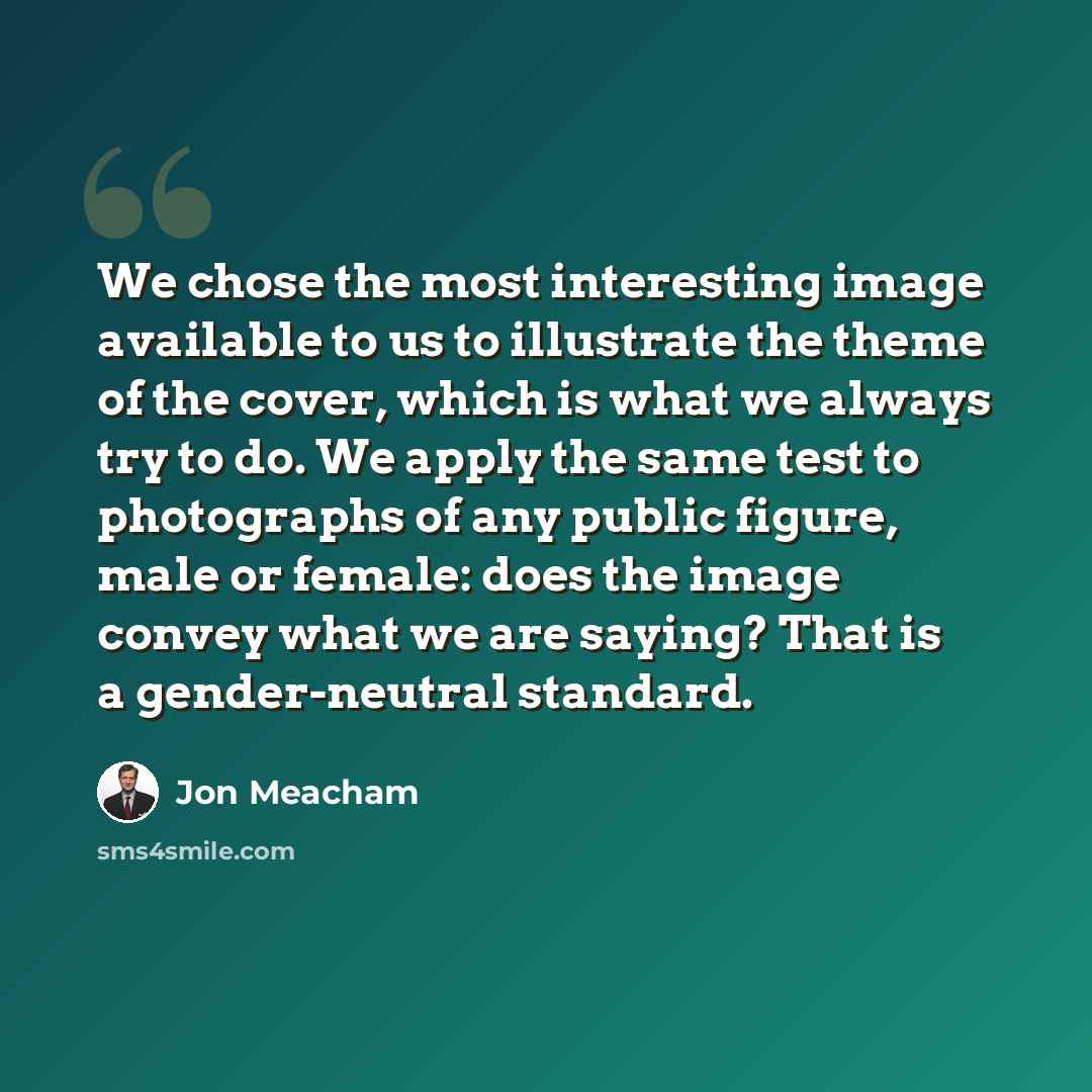 “We chose the most interesting image available to us to illustrate the theme of the cover, which is what we always try to do. We apply the same test to photographs of any public figure, male or female: does the image convey what we are saying? That is a gender-neutral standard.” quote by Jon Meacham