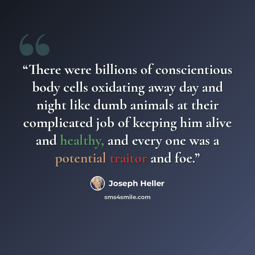 “There were billions of conscientious body cells oxidating away day and night like dumb animals at their complicated job of keeping him alive and healthy, and every one was a potential traitor and foe.” quote by Joseph Heller