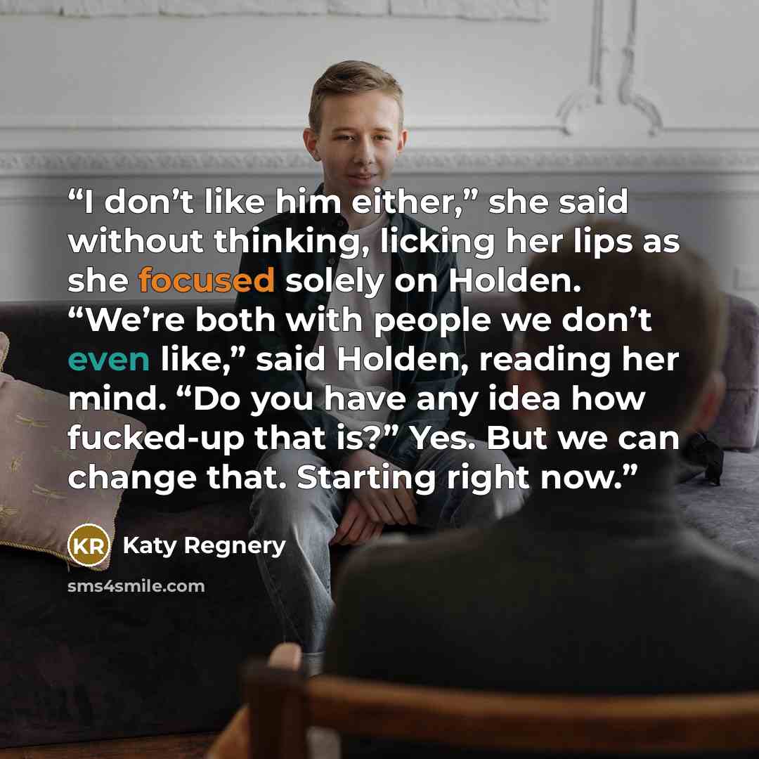 “I don’t like him either,” she said without thinking, licking her lips as she focused solely on Holden. “We’re both with people we don’t even like,” said Holden, reading her mind. “Do you have any idea how fucked-up that is?” Yes. But we can change that. Starting right now.” quote by Katy Regnery
