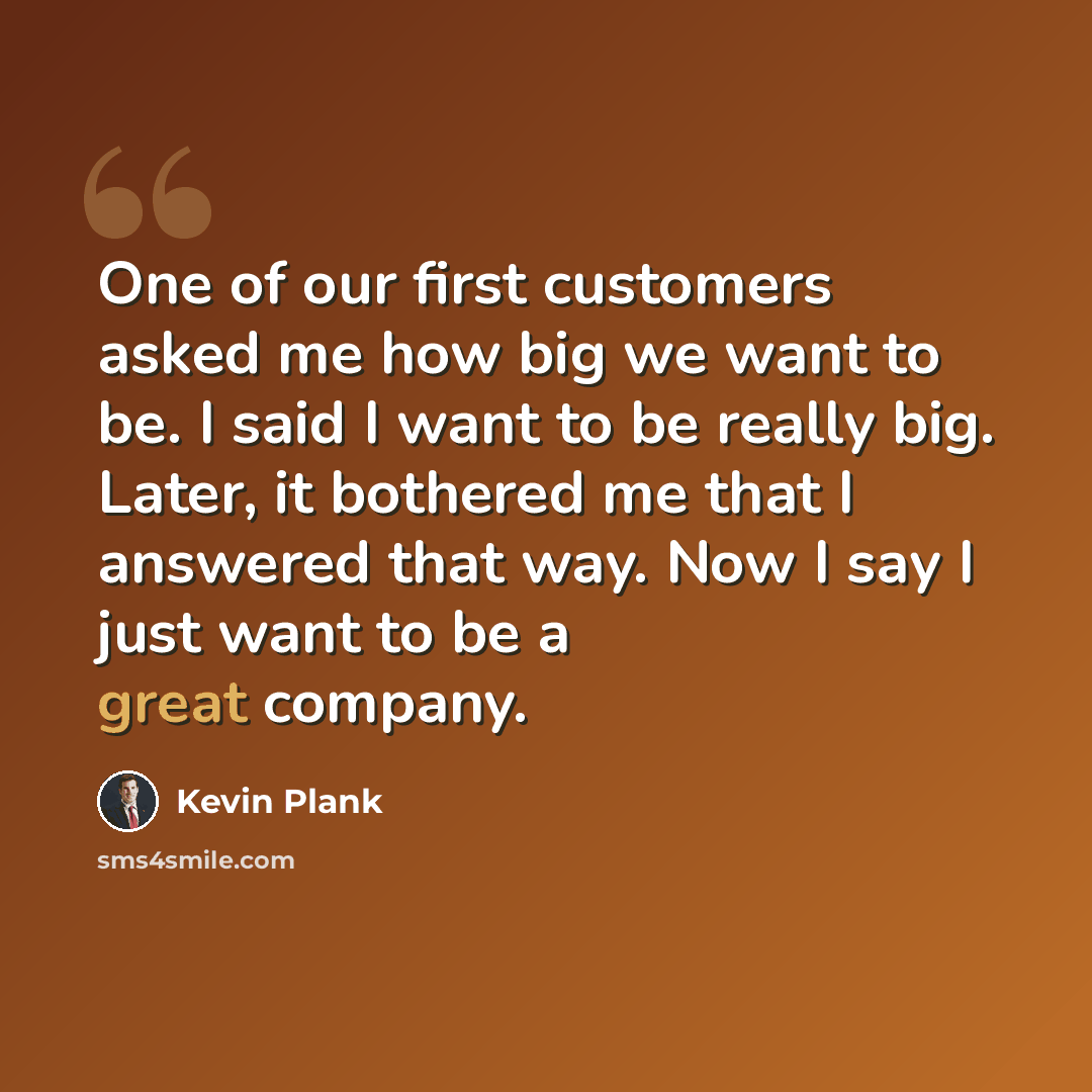 “One of our first customers asked me how big we want to be. I said I want to be really big. Later, it bothered me that I answered that way. Now I say I just want to be a great company.” quote by Kevin Plank