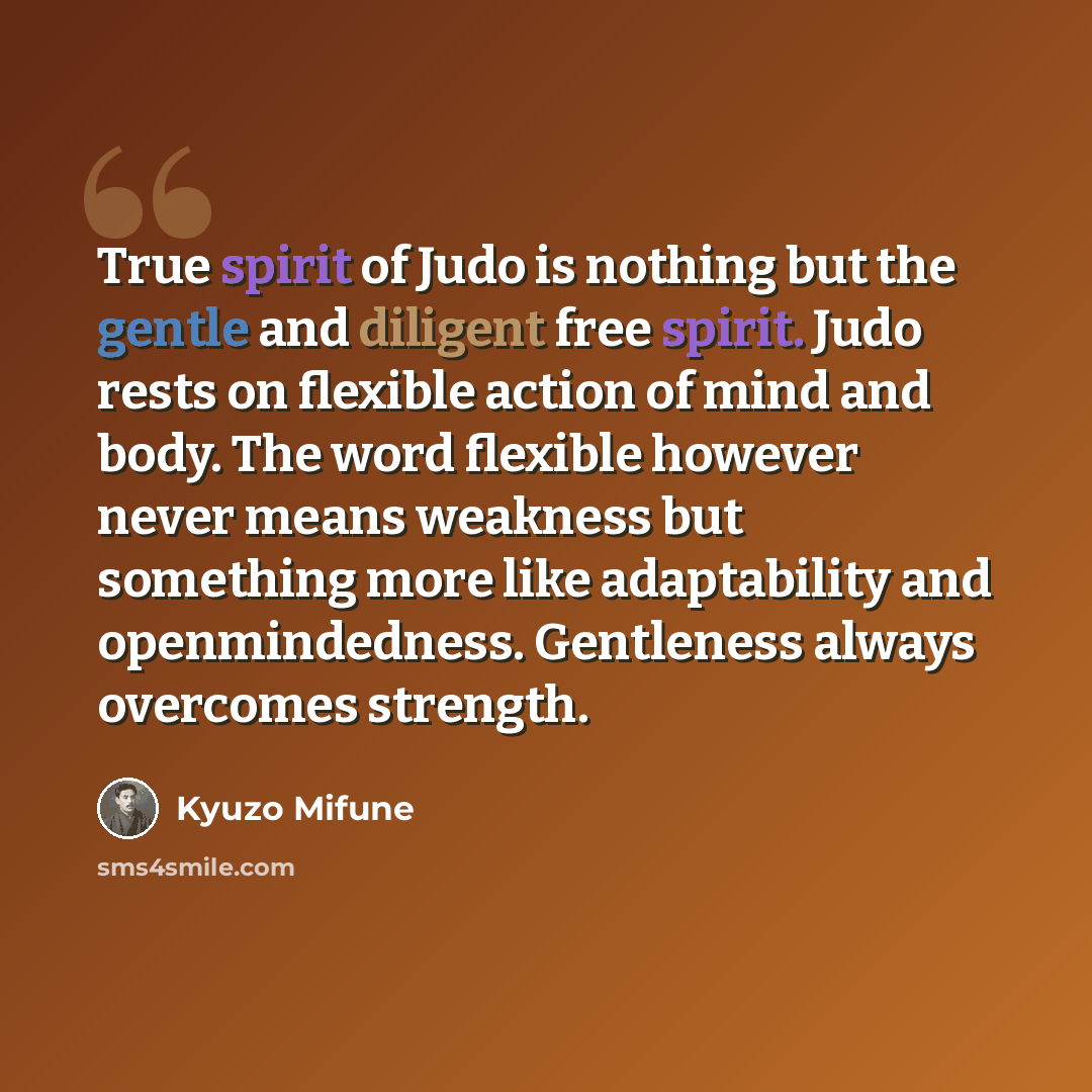 “True spirit of Judo is nothing but the gentle and diligent free spirit. Judo rests on flexible action of mind and body. The word flexible however never means weakness but something more like adaptability and openmindedness. Gentleness always overcomes strength.” quote by Kyuzo Mifune