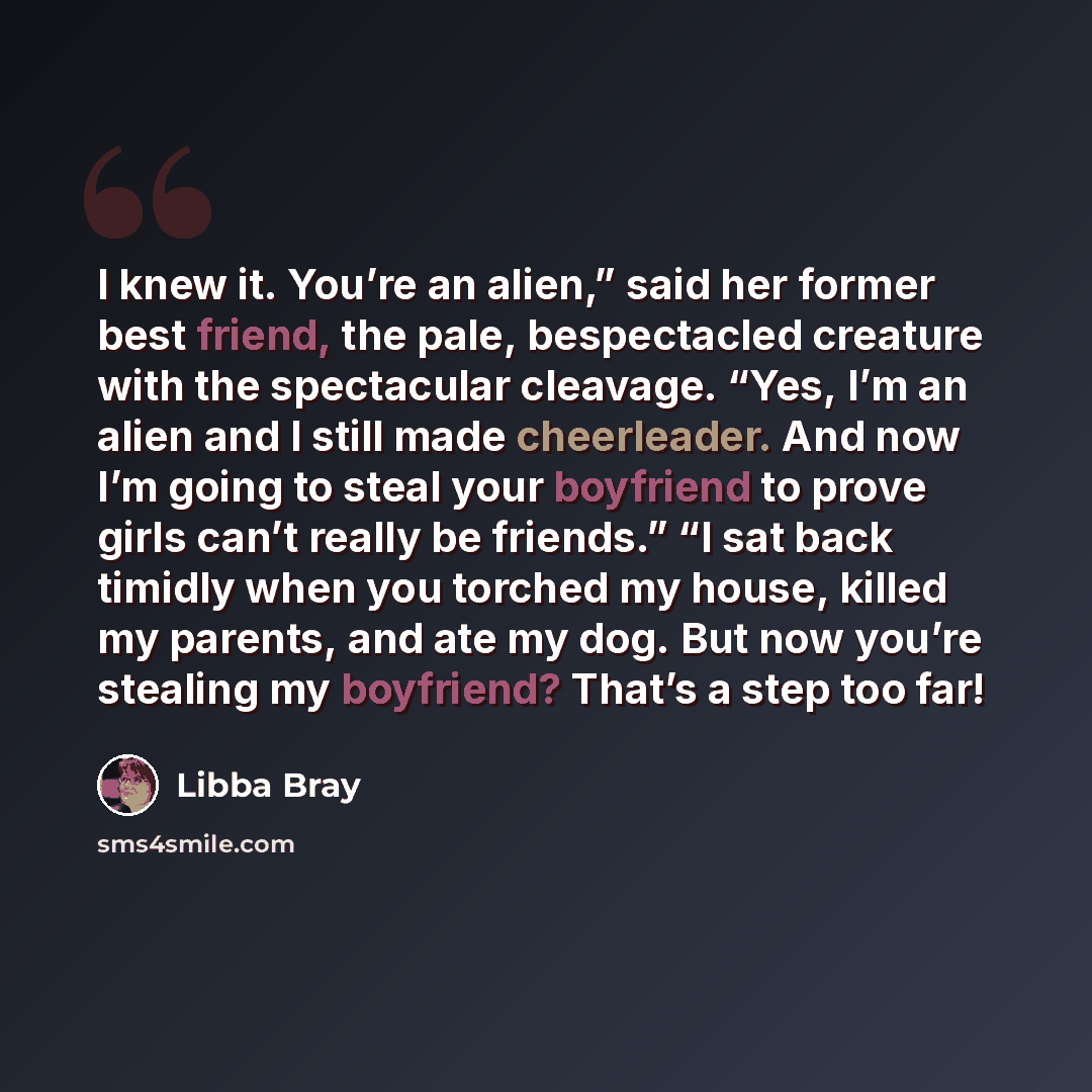 “I knew it. You’re an alien,” said her former best friend, the pale, bespectacled creature with the spectacular cleavage. “Yes, I’m an alien and I still made cheerleader. And now I’m going to steal your boyfriend to prove girls can’t really be friends.” “I sat back timidly when you torched my…” quote by Libba Bray