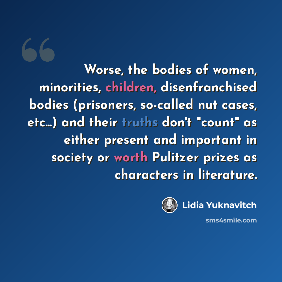 “Worse, the bodies of women, minorities, children, disenfranchised bodies (prisoners, so-called nut cases, etc...) and their truths don't "count" as either present and important in society or worth Pulitzer prizes as characters in literature.” quote by Lidia Yuknavitch