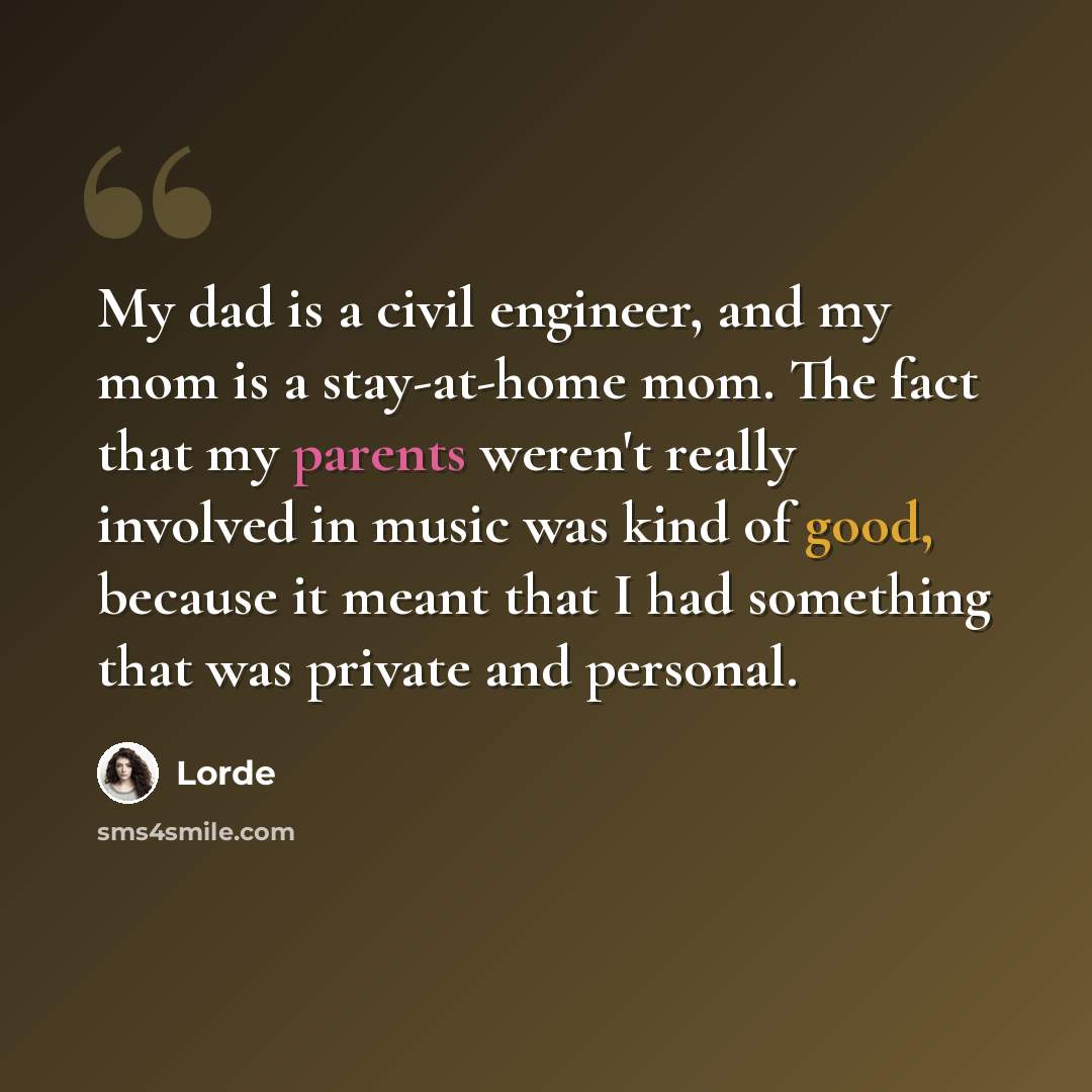 “My dad is a civil engineer, and my mom is a stay-at-home mom. The fact that my parents weren't really involved in music was kind of good, because it meant that I had something that was private and personal.” quote by Lorde