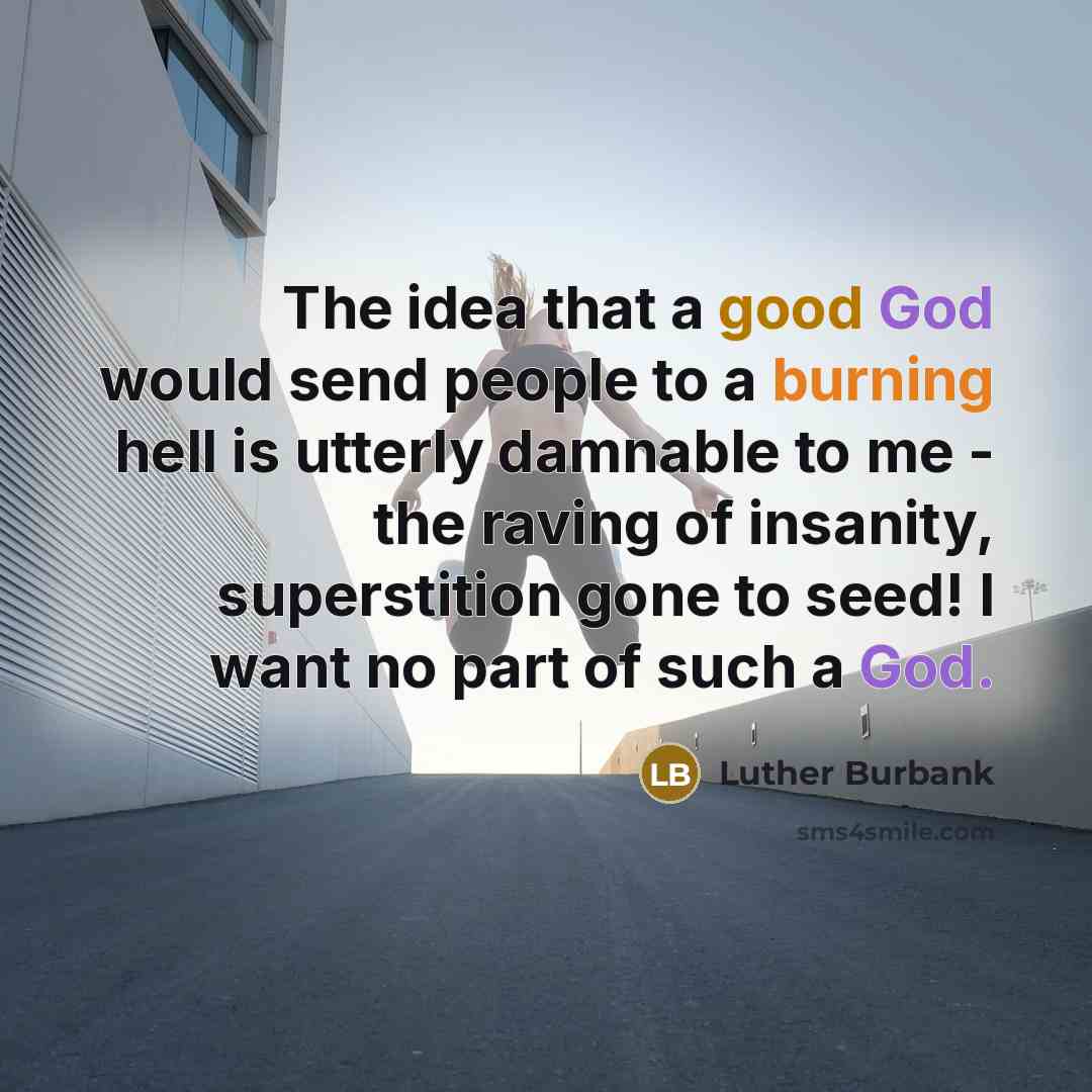 “The idea that a good God would send people to a burning hell is utterly damnable to me - the raving of insanity, superstition gone to seed! I want no part of such a God.” quote by Luther Burbank