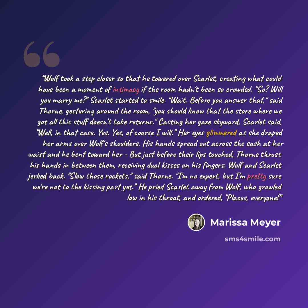 “Wolf took a step closer so that he towered over Scarlet, creating what could have been a moment of intimacy if the room hadn't been so crowded. "So? Will you marry me?" Scarlet started to smile. "Wait. Before you answer that," said Thorne, gesturing around the room, "you should know that the store…” quote by Marissa Meyer