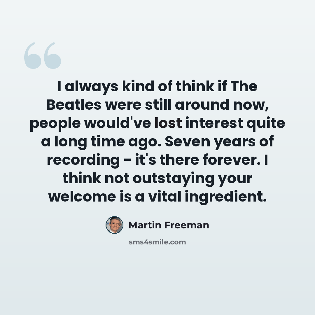 “I always kind of think if The Beatles were still around now, people would've lost interest quite a long time ago. Seven years of recording - it's there forever. I think not outstaying your welcome is a vital ingredient.” quote by Martin Freeman