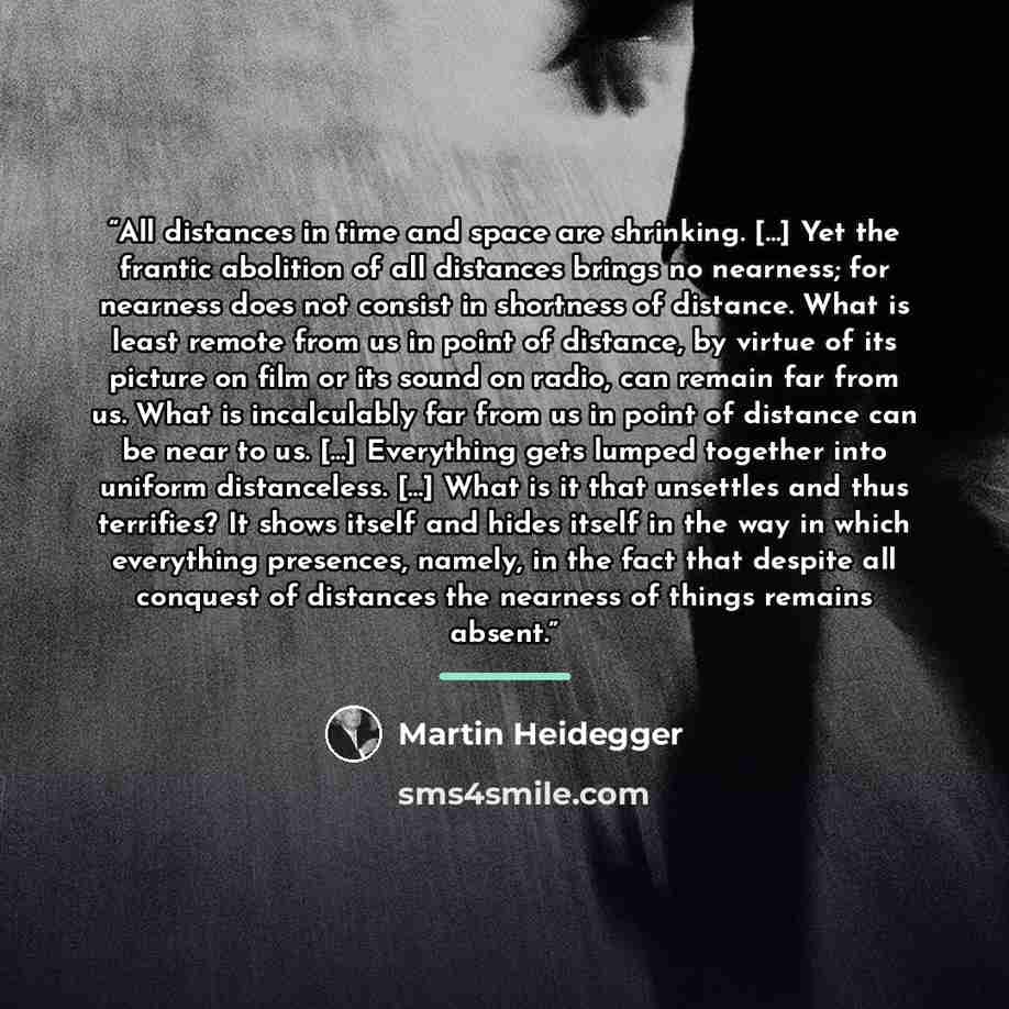 “All distances in time and space are shrinking. […] Yet the frantic abolition of all distances brings no nearness; for nearness does not consist in shortness of distance. What is least remote from us in point of distance, by virtue of its picture on film or its sound on radio, can remain far from…” quote by Martin Heidegger