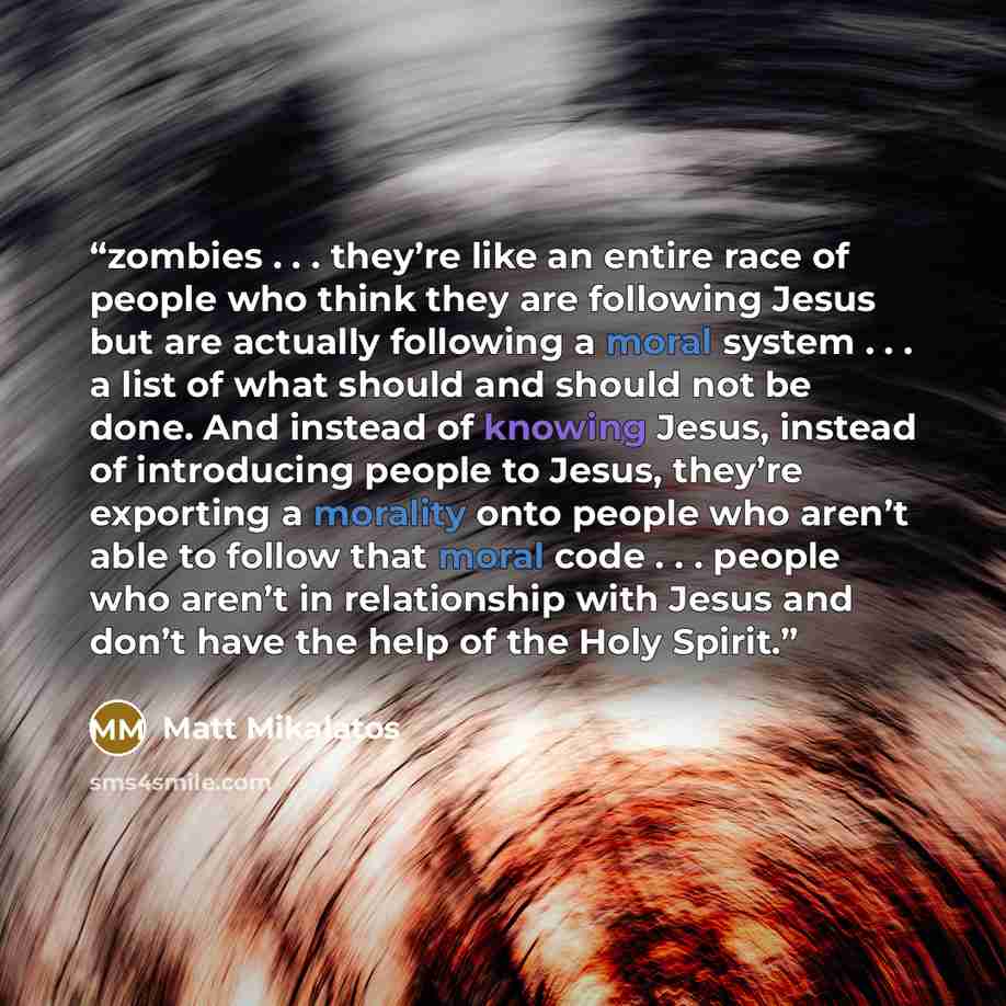 “zombies . . . they’re like an entire race of people who think they are following Jesus but are actually following a moral system . . . a list of what should and should not be done. And instead of knowing Jesus, instead of introducing people to Jesus, they’re exporting a morality onto people who…” quote by Matt Mikalatos