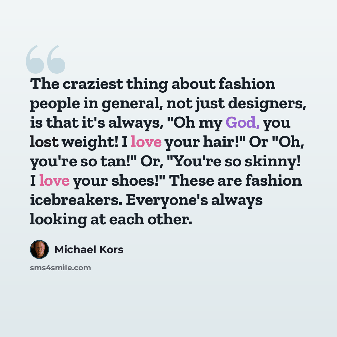 “The craziest thing about fashion people in general, not just designers, is that it's always, "Oh my God, you lost weight! I love your hair!" Or "Oh, you're so tan!" Or, "You're so skinny! I love your shoes!" These are fashion icebreakers. Everyone's always looking at each other.” quote by Michael Kors