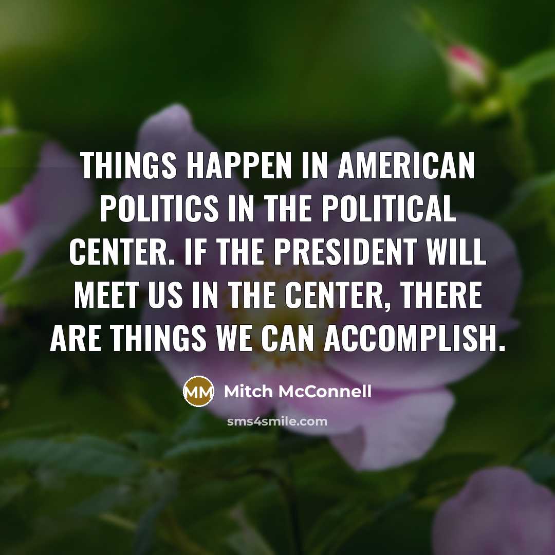 “Things happen in American politics in the political center. If the President will meet us in the center, there are things we can accomplish.” quote by Mitch McConnell