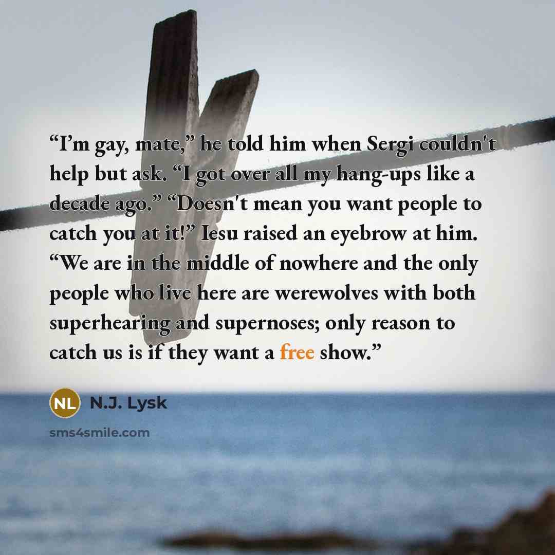 “I’m gay, mate,” he told him when Sergi couldn't help but ask. “I got over all my hang-ups like a decade ago.” “Doesn't mean you want people to catch you at it!” Iesu raised an eyebrow at him. “We are in the middle of nowhere and the only people who live here are werewolves with both superhearing…” quote by N.J. Lysk