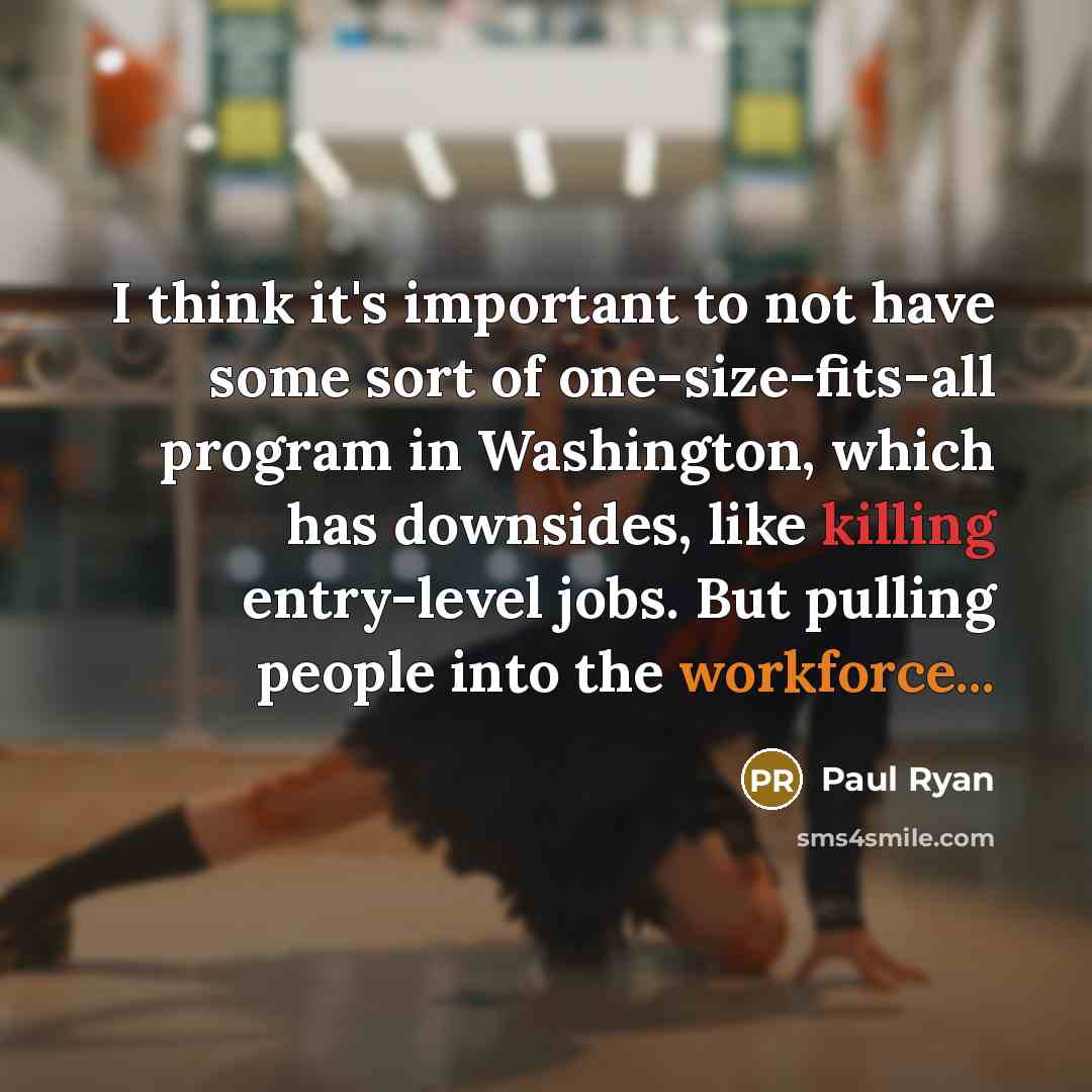 “I think it's important to not have some sort of one-size-fits-all program in Washington, which has downsides, like killing entry-level jobs. But pulling people into the workforce...” quote by Paul Ryan
