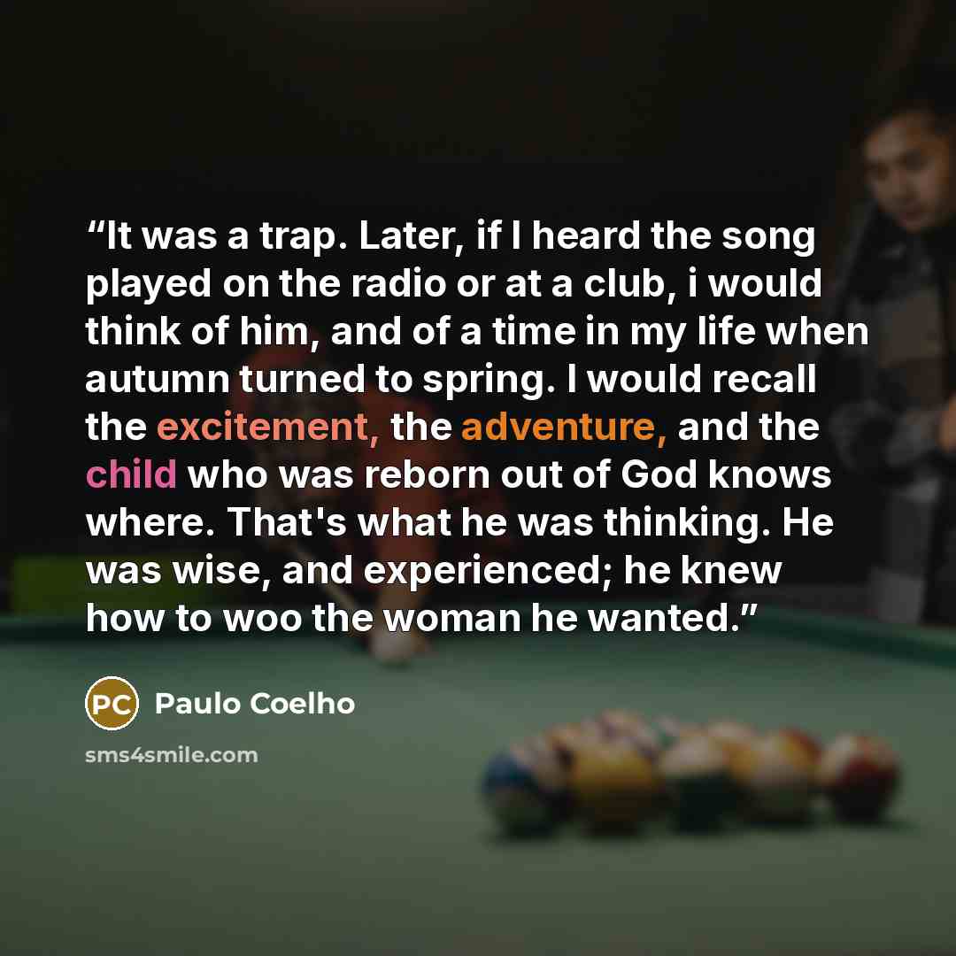 “It was a trap. Later, if I heard the song played on the radio or at a club, i would think of him, and of a time in my life when autumn turned to spring. I would recall the excitement, the adventure, and the child who was reborn out of God knows where. That's what he was thinking. He was wise, and…” quote by Paulo Coelho