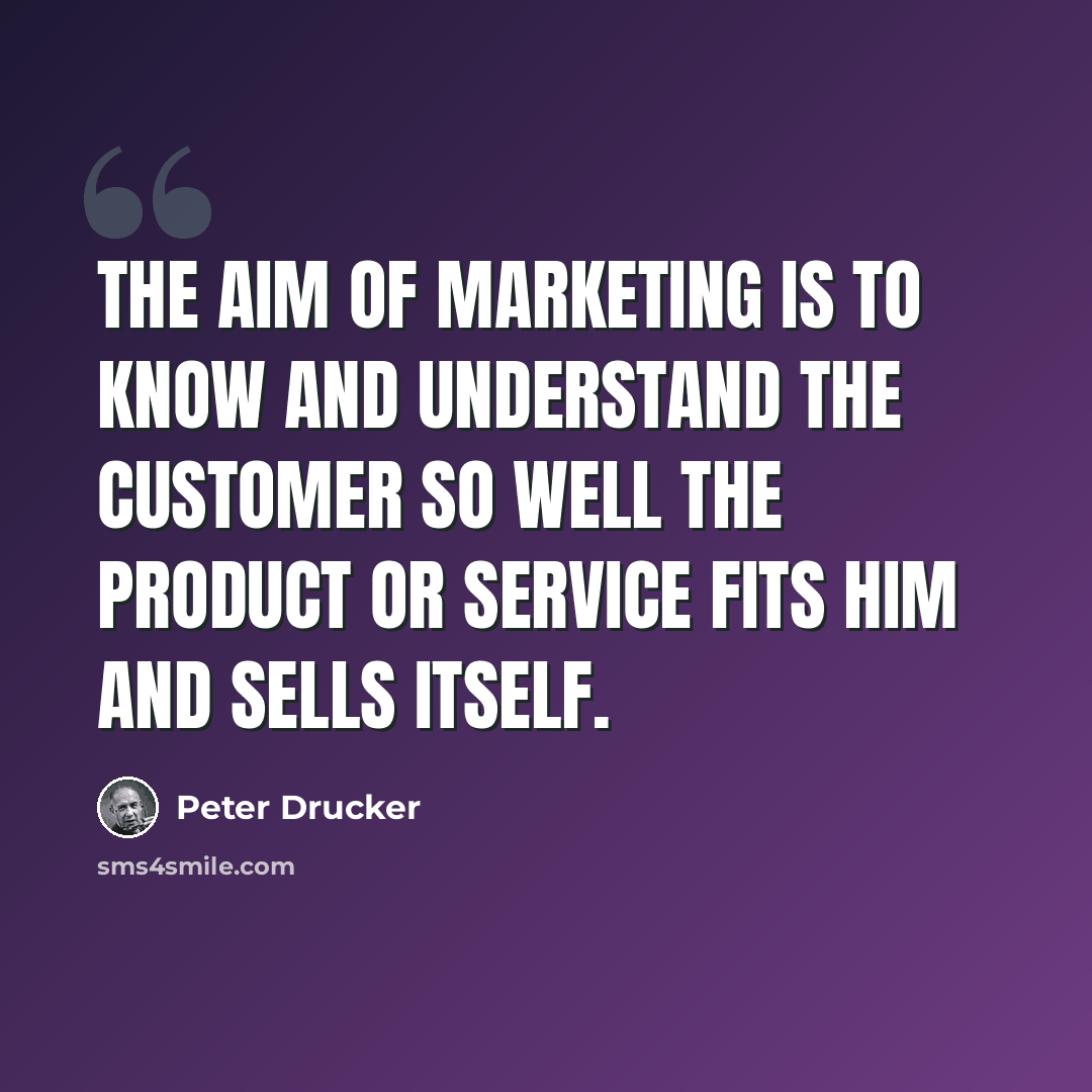 “The aim of marketing is to know and understand the customer so well the product or service fits him and sells itself.” quote by Peter Drucker