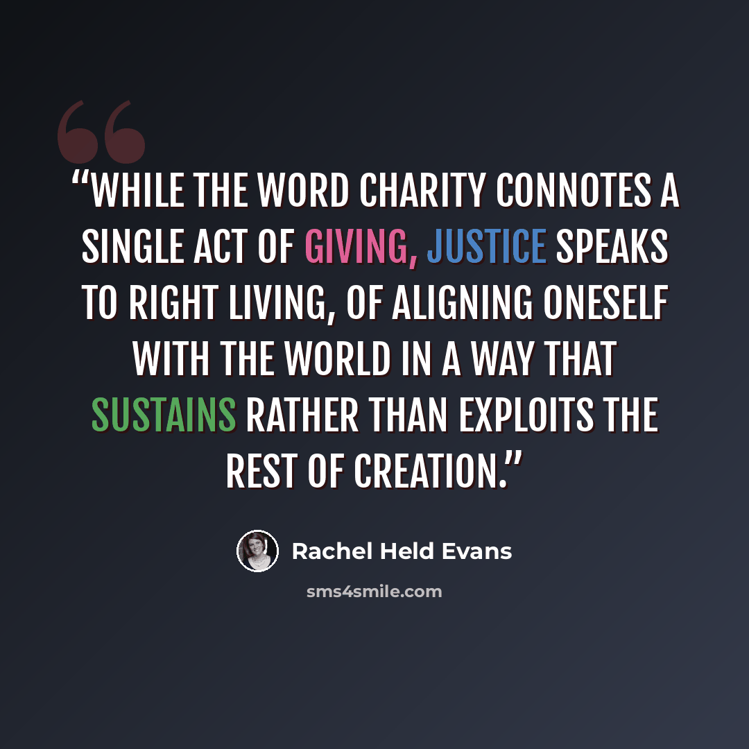 “While the word charity connotes a single act of giving, justice speaks to right living, of aligning oneself with the world in a way that sustains rather than exploits the rest of creation.” quote by Rachel Held Evans