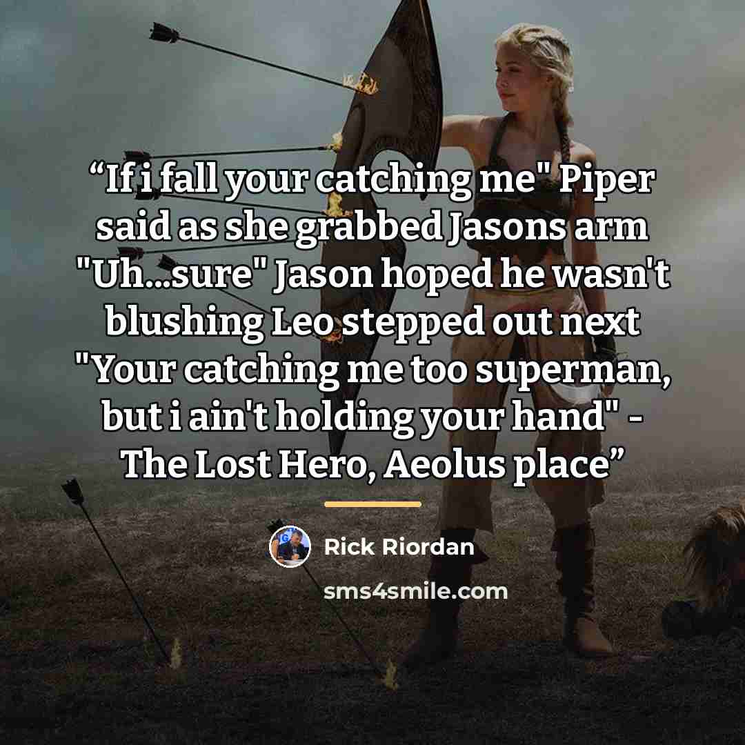 “If i fall your catching me" Piper said as she grabbed Jasons arm "Uh...sure" Jason hoped he wasn't blushing Leo stepped out next "Your catching me too superman, but i ain't holding your hand" - The Lost Hero, Aeolus place” quote by Rick Riordan