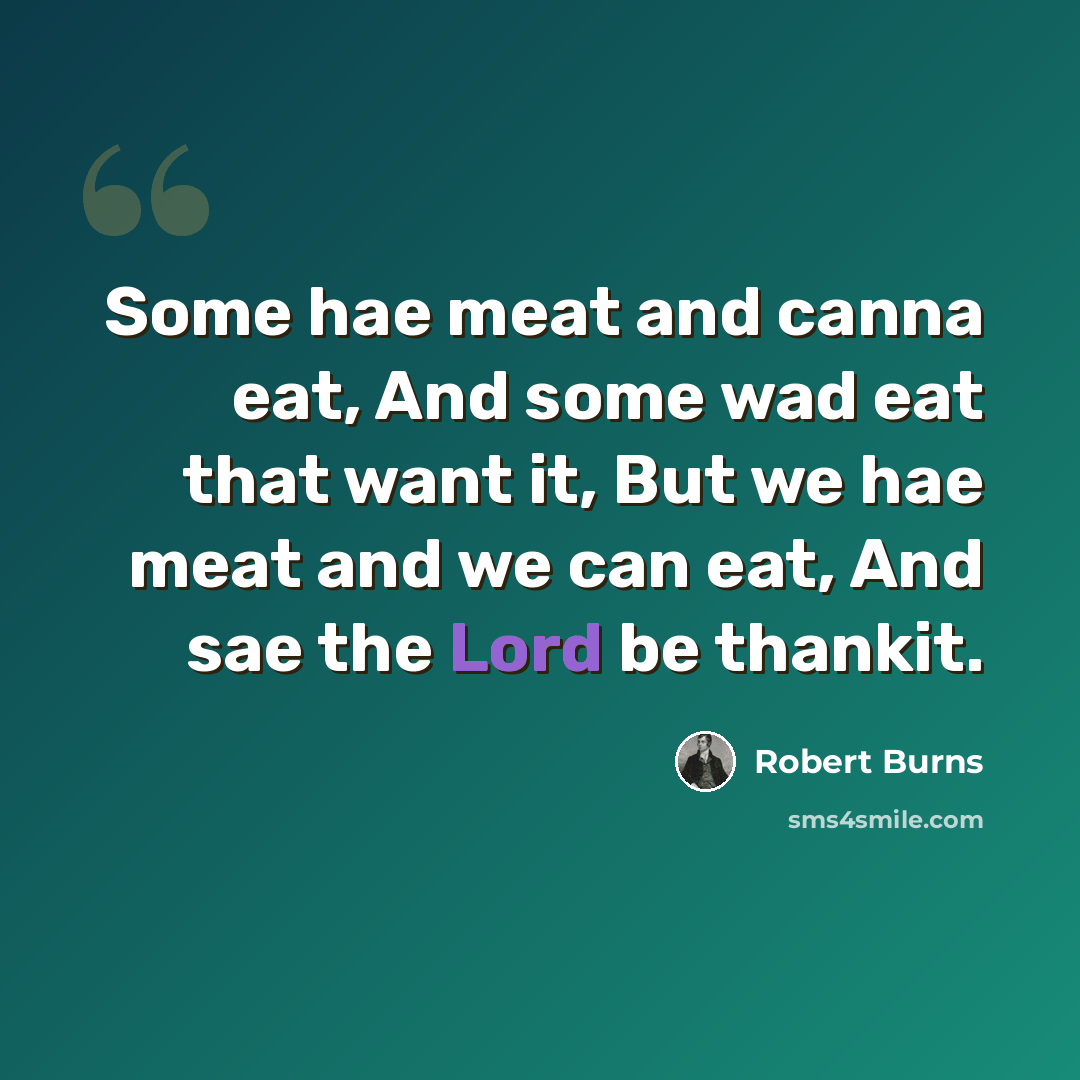 “Some hae meat and canna eat, And some wad eat that want it, But we hae meat and we can eat, And sae the Lord be thankit.” quote by Robert Burns