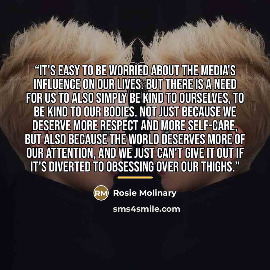 “It's easy to be worried about the media's influence on our lives. But there is a need for us to also simply be kind to ourselves, to be kind to our bodies. Not just because we deserve more respect and more self-care, but also because the world deserves more of our attention, and we just can't give…” quote by Rosie Molinary
