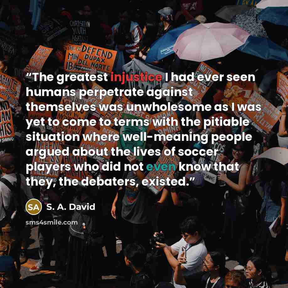 “The greatest injustice I had ever seen humans perpetrate against themselves was unwholesome as I was yet to come to terms with the pitiable situation where well-meaning people argued about the lives of soccer players who did not even know that they, the debaters, existed.” quote by S. A. David