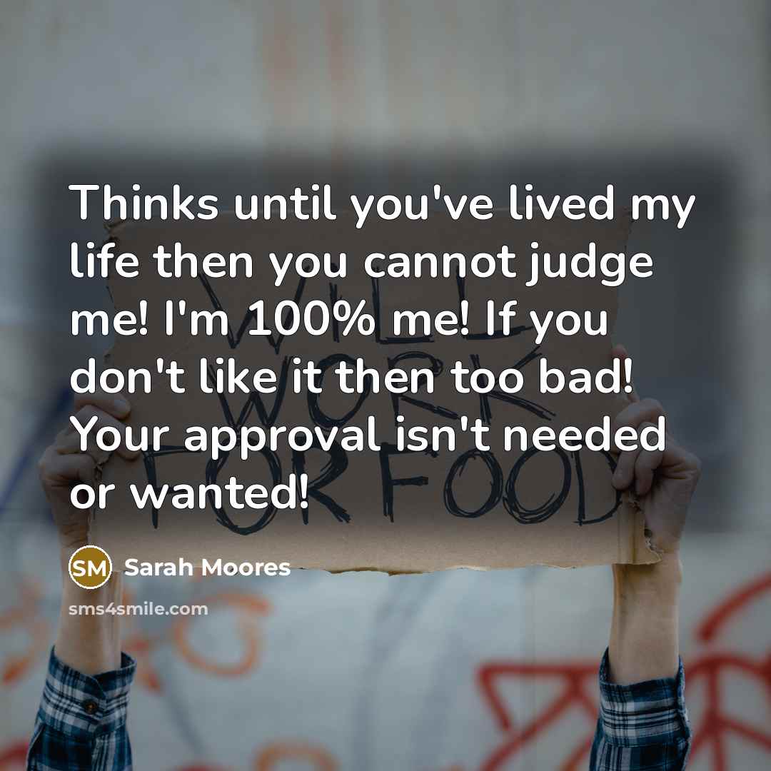 “Thinks until you've lived my life then you cannot judge me! I'm 100% me! If you don't like it then too bad! Your approval isn't needed or wanted!” quote by Sarah Moores