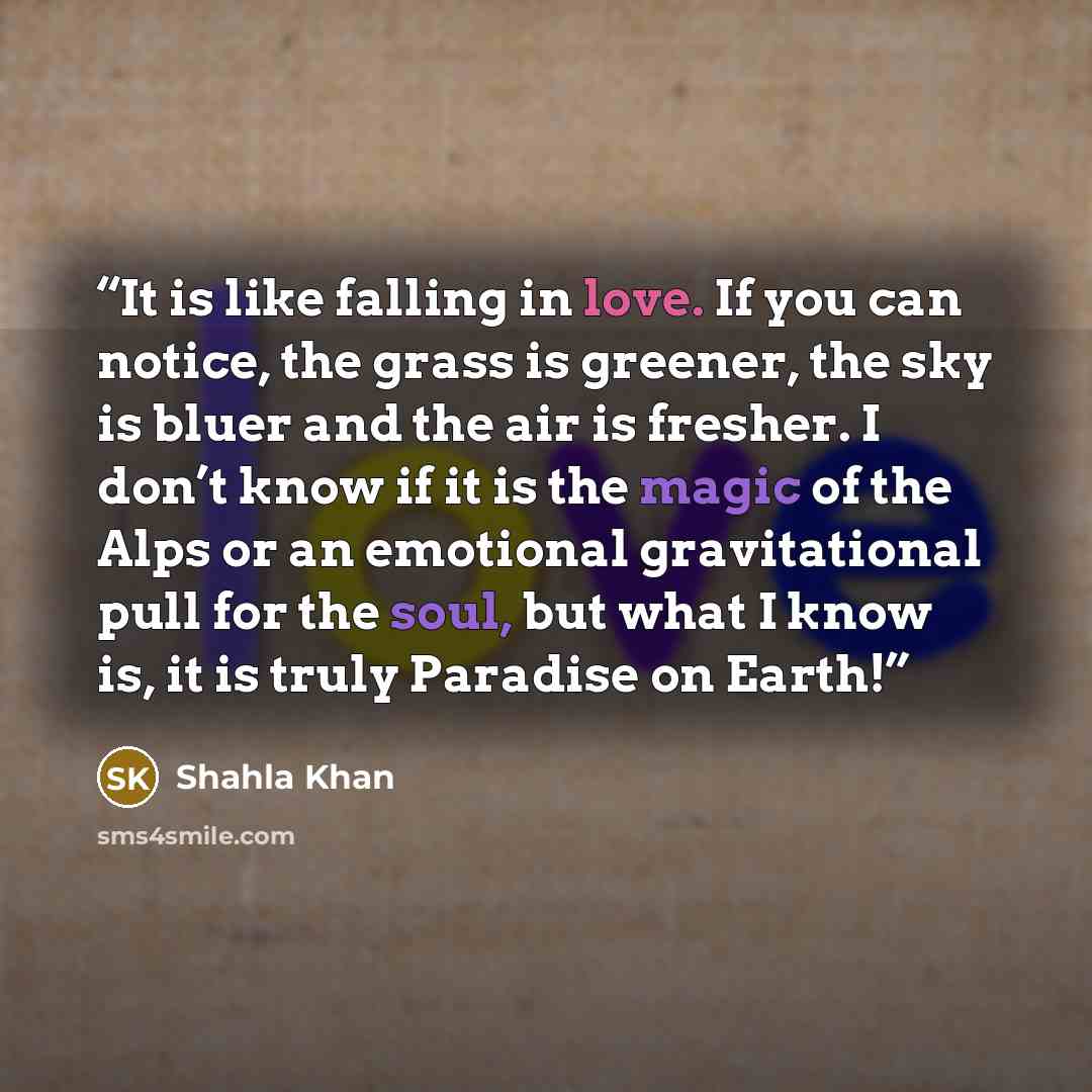 “It is like falling in love. If you can notice, the grass is greener, the sky is bluer and the air is fresher. I don’t know if it is the magic of the Alps or an emotional gravitational pull for the soul, but what I know is, it is truly Paradise on Earth!” quote by Shahla Khan