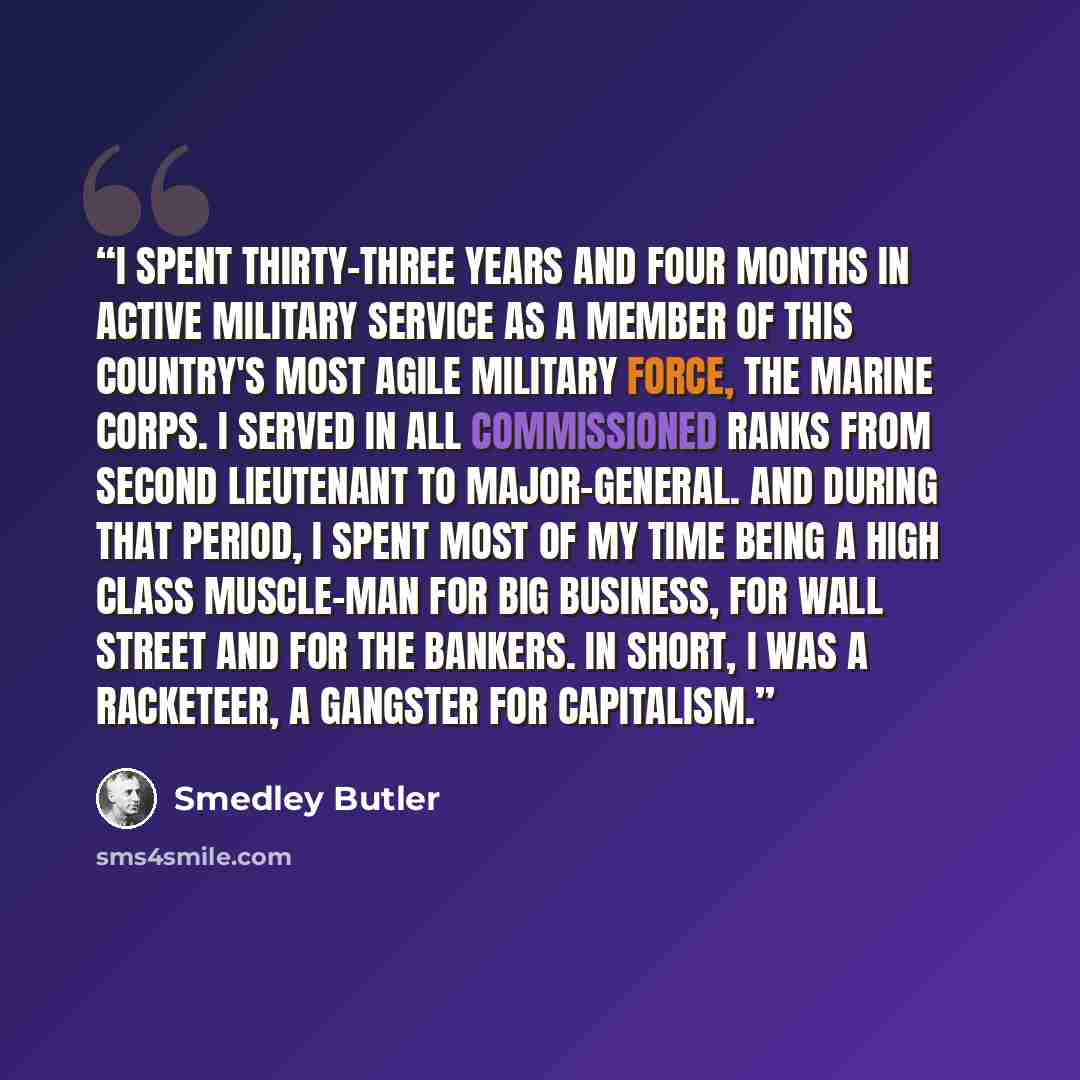 “I spent thirty-three years and four months in active military service as a member of this country's most agile military force, the Marine Corps. I served in all commissioned ranks from Second Lieutenant to Major-General. And during that period, I spent most of my time being a high class muscle-man…” quote by Smedley Butler