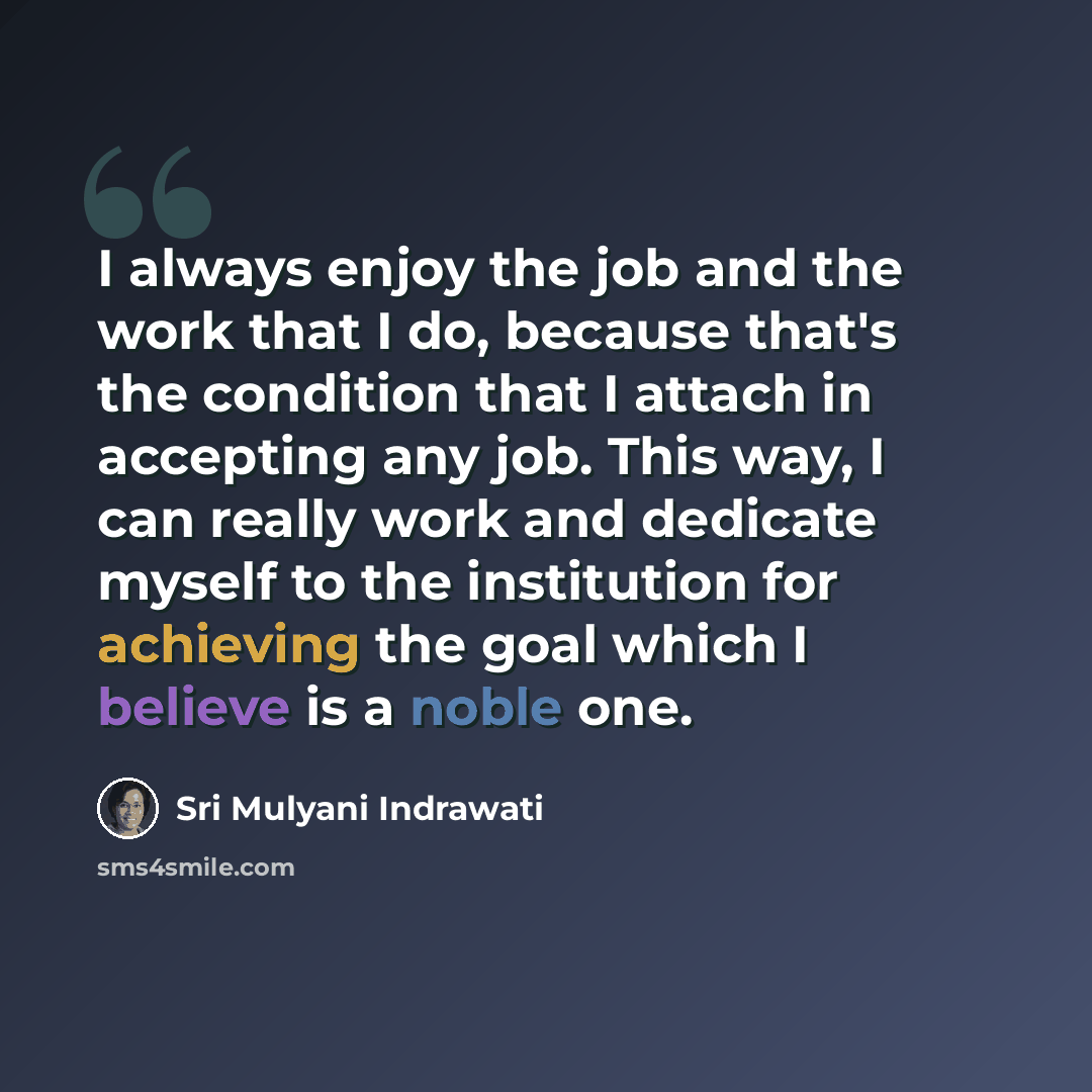 “I always enjoy the job and the work that I do, because that's the condition that I attach in accepting any job. This way, I can really work and dedicate myself to the institution for achieving the goal which I believe is a noble one.” quote by Sri Mulyani Indrawati