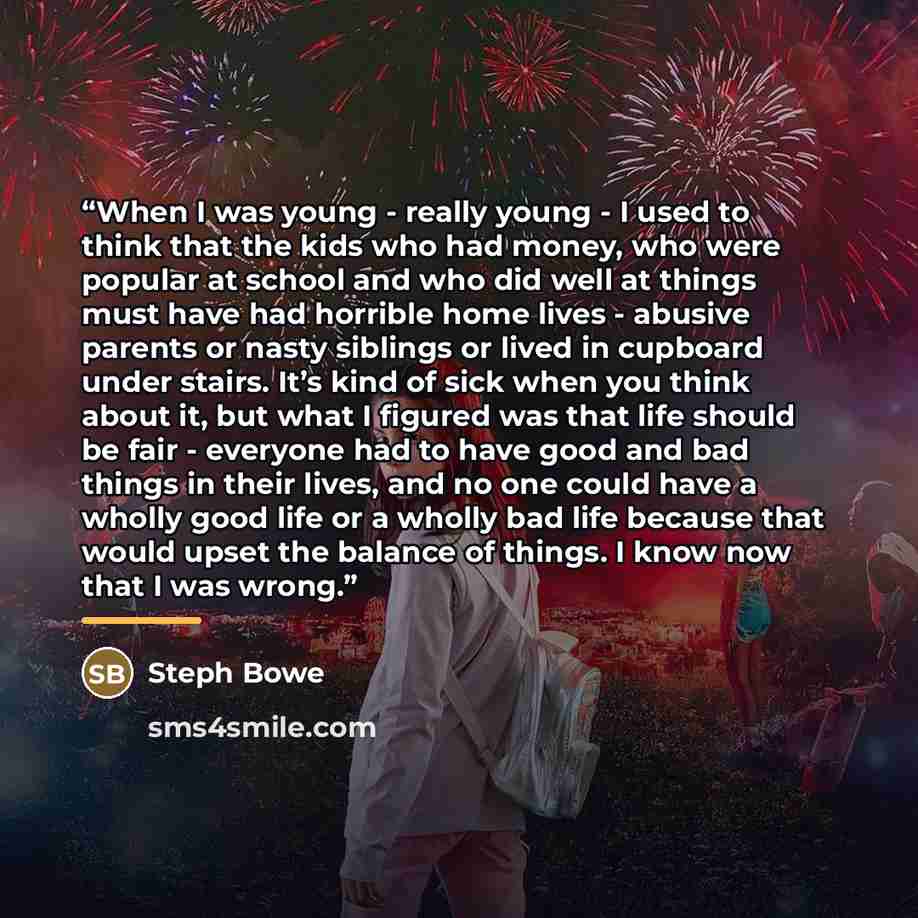 “When I was young - really young - I used to think that the kids who had money, who were popular at school and who did well at things must have had horrible home lives - abusive parents or nasty siblings or lived in cupboard under stairs. It’s kind of sick when you think about it, but what I…” quote by Steph Bowe