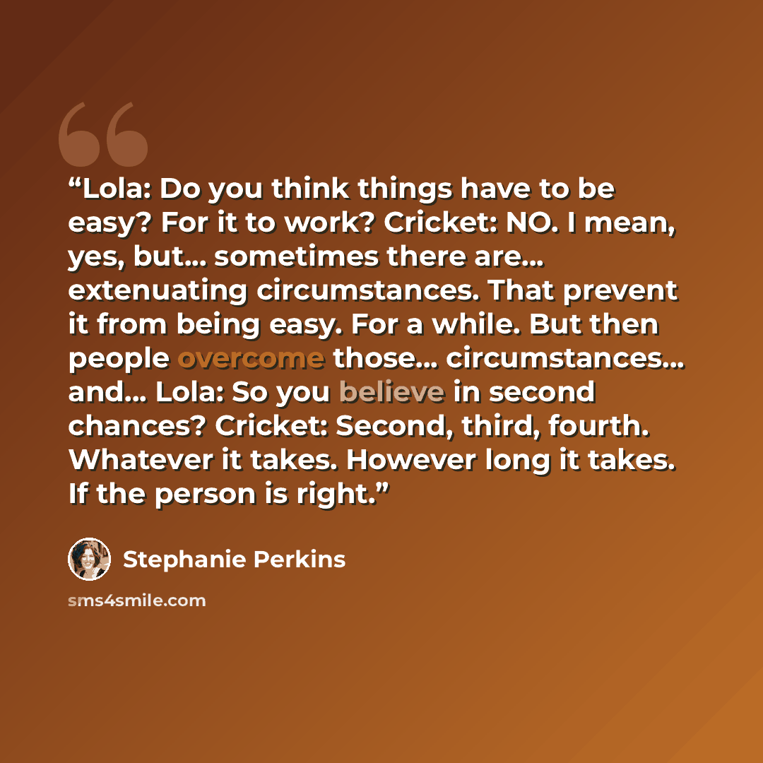 “Lola: Do you think things have to be easy? For it to work? Cricket: NO. I mean, yes, but... sometimes there are... extenuating circumstances. That prevent it from being easy. For a while. But then people overcome those... circumstances... and... Lola: So you believe in second chances? Cricket…” quote by Stephanie Perkins